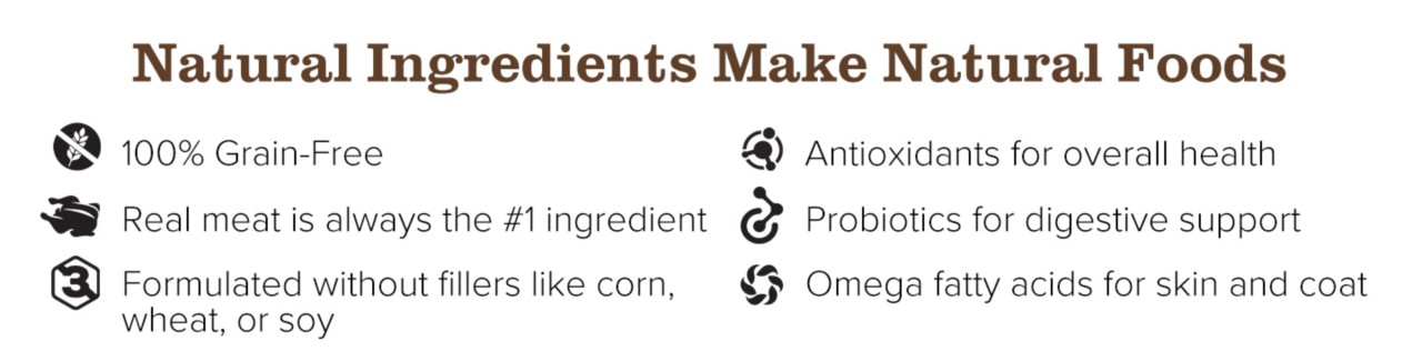 Natural Ingredients Make Natural Foods. Wholesome grains. Real meat is always the number one ingredient. Formulated without fillers like corn, wheat, or soy. Antioxidants for overall health. Probiotics for digestive support. Omega fatty acids for skin and coat.