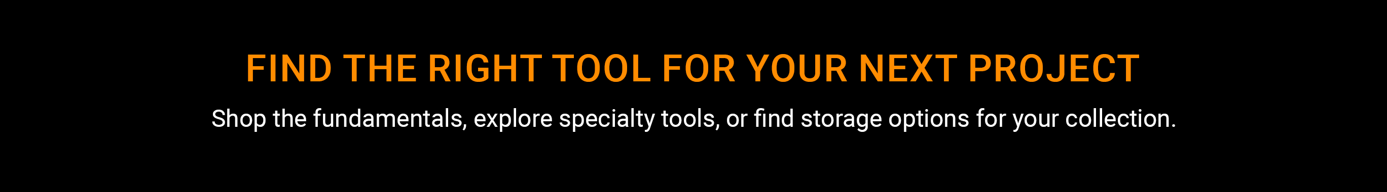 Find the right tool for your next project. Shop the fundamentals, explore specialty tools, or find storage options for your collection.