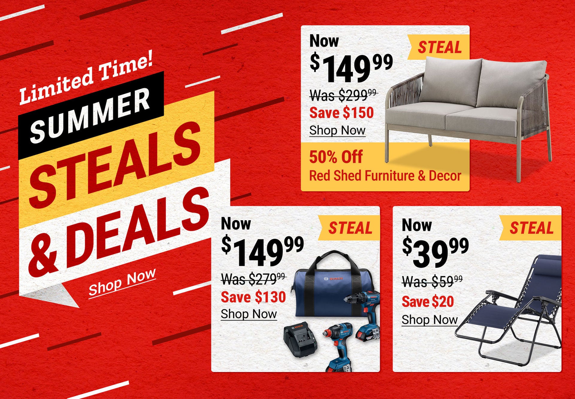 Summer Steals & Deals for a limited time. Red Shed Hanford Sofa Loveseat now $149.99, save $150; Bosch 18V Drill and Impact Driver Combo Kit now $149.99, save $130; Red Shed Zero Gravity Chairs now $39.99, save $20. Plus, 50 percent off Red Shed furniture