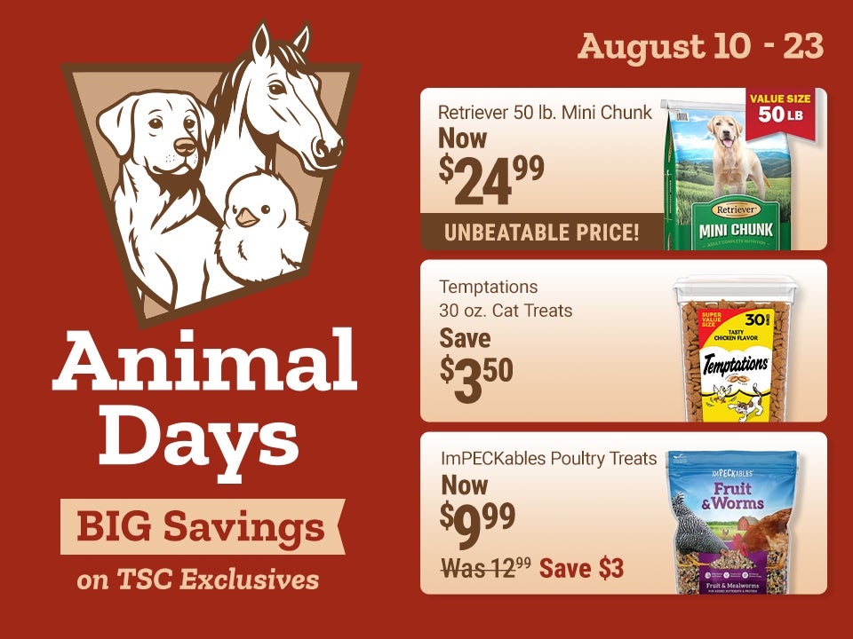 Tractor Supply Company Animal Days promotion running August 10 through August 23. Big savings on TSC exclusives. Featured deals include Retriever 50 pound Mini Chunk dog food now 24.99, Temptations 30 ounce cat treats now 13.99 save 3.50, ImPECKables poul