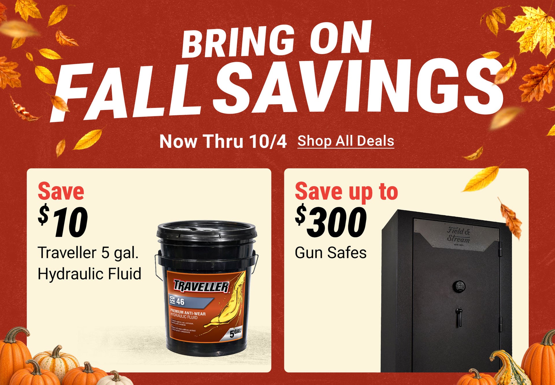 Bring on Fall Savings thru 10/4. Save $10 on Traveller Hydraulic Fluid; Field & Stream Gun Safe $1,199.99; Pellet Stoves $1,199.99; 30% off Muck Boots starting at $24.99.