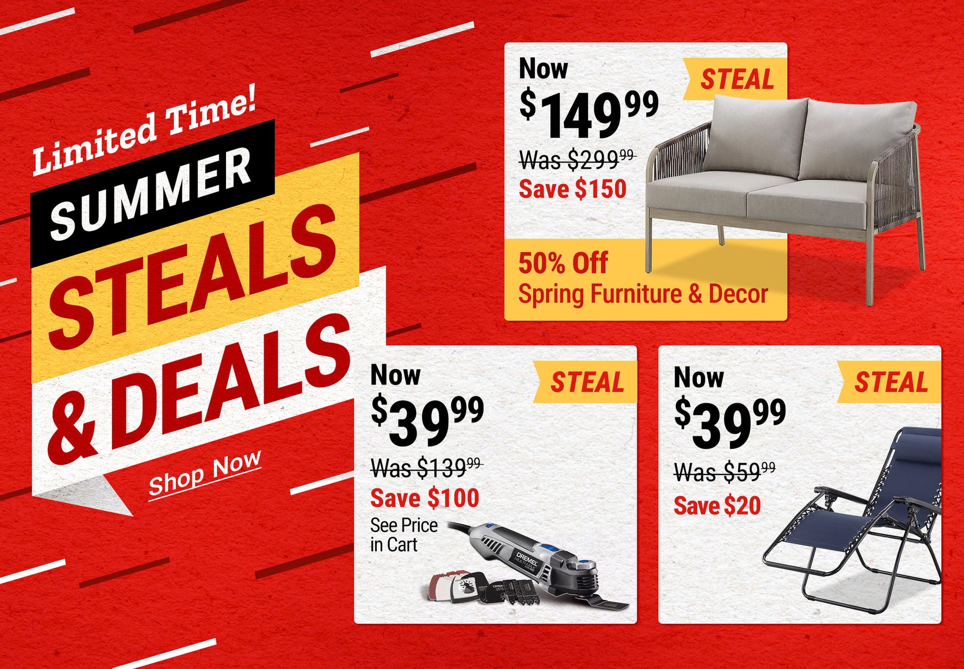 Summer Steals & Deals: Red Shed Hanford Sofa Loveseat now $149.99, save $150; Dremel Oscillating Tool Kit now $39.99, save $100, see price in cart; Red Shed Zero Gravity Chairs now $39.99, save $20. Limited time.
