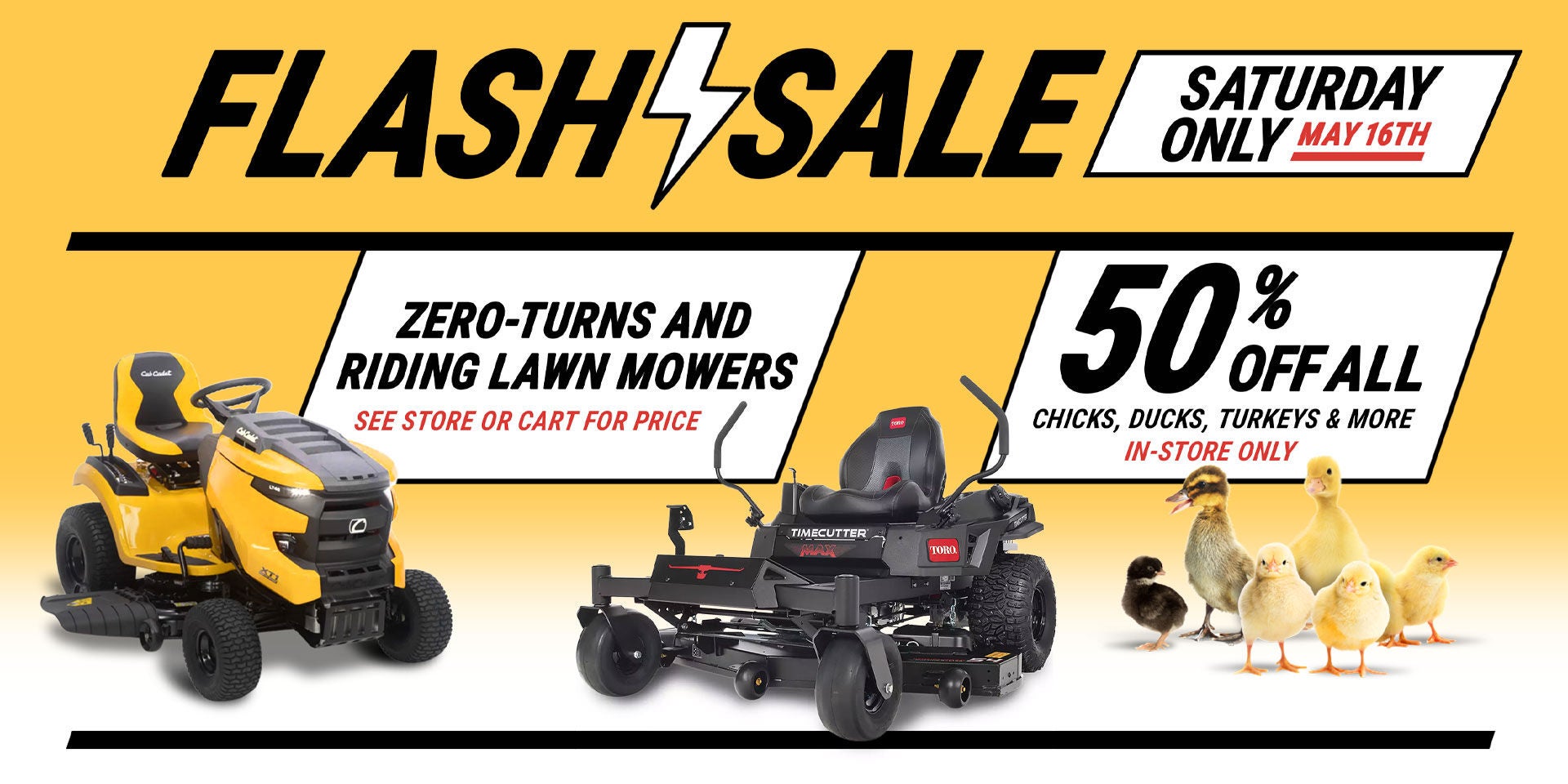 Tractor Supply Company Flash Sale promotion for Saturday only May 16th. Deals include zero turn and riding lawn mowers with pricing available in store or cart, and 50 percent off all chicks, ducks, turkeys and more in store only.