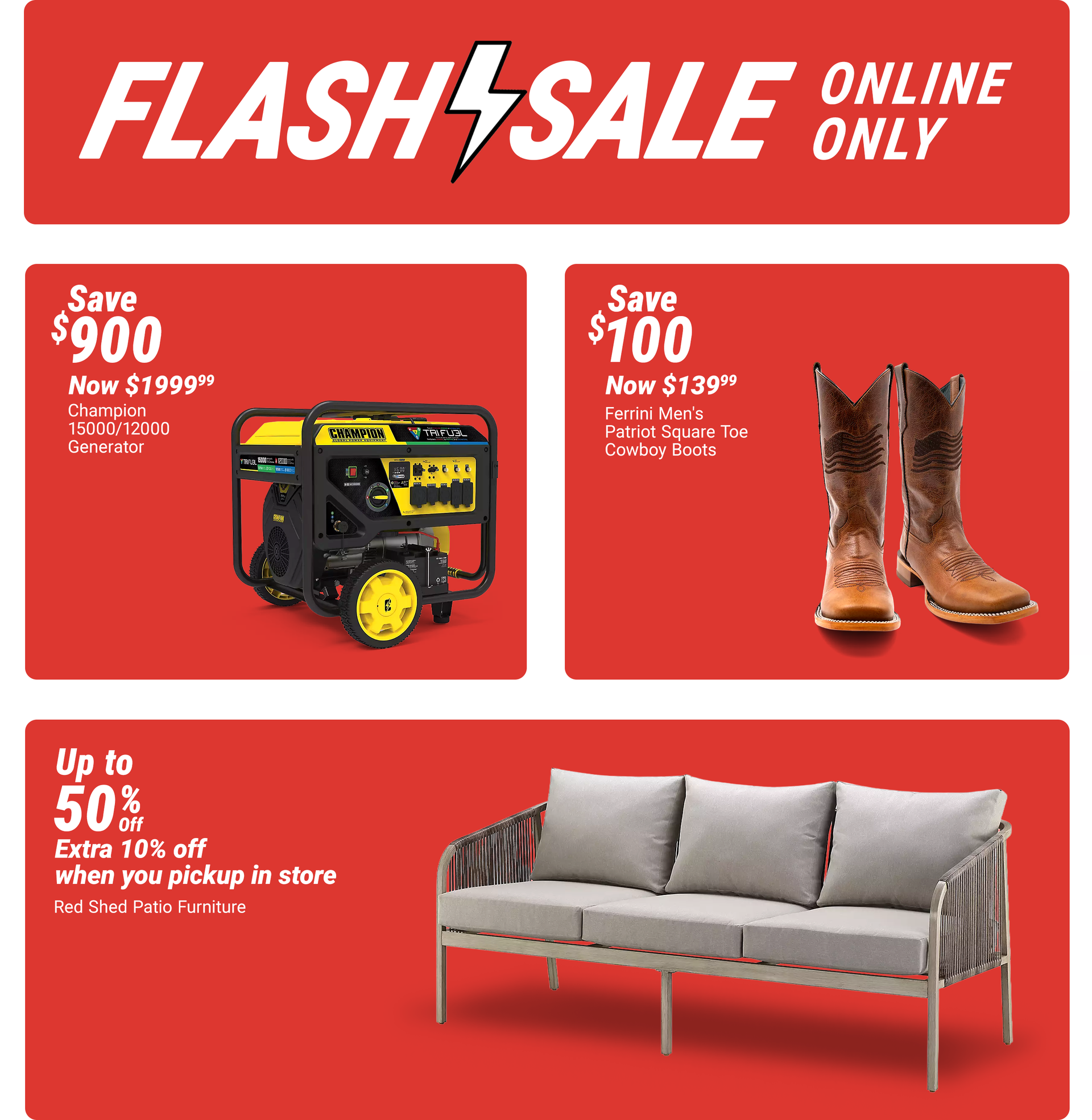 Tractor Supply Company Flash Sale online only promotion. Save up to 50 percent off Red Shed patio furniture plus an extra 10 percent off when you pick up in store. Additional deals include Champion 15000/12000 generator now 1999.99 save 900 dollars and Fe