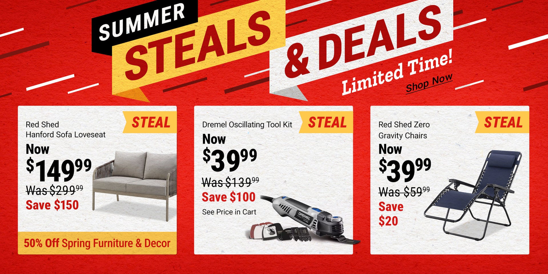 Summer Steals & Deals: Red Shed Hanford Sofa Loveseat now $149.99, save $150; Dremel Oscillating Tool Kit now $39.99, save $100, see price in cart; Red Shed Zero Gravity Chairs now $39.99, save $20. Limited time.