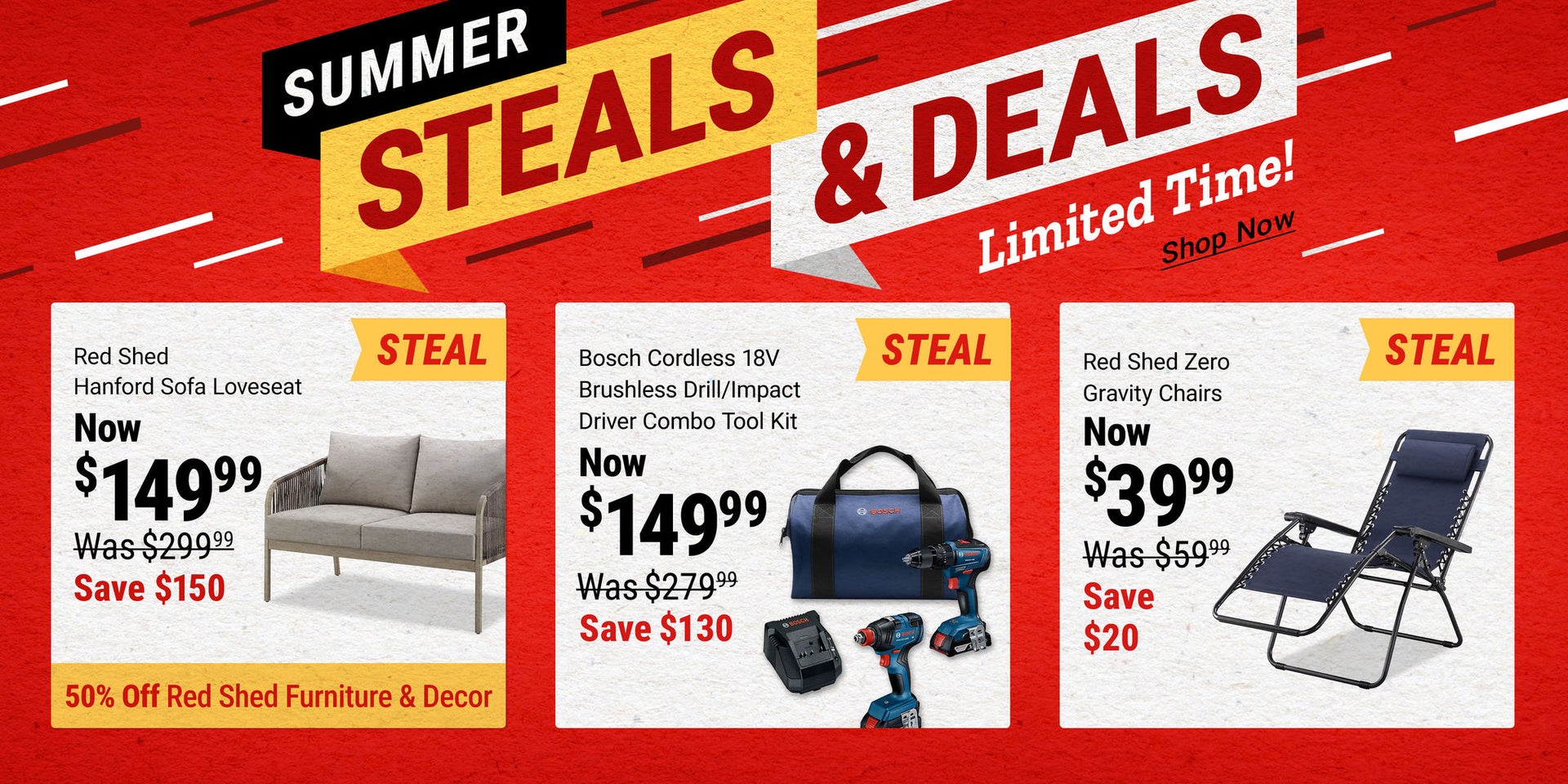 Summer Steals & Deals for a limited time. Red Shed Hanford Sofa Loveseat now $149.99, save $150; Bosch 18V Drill and Impact Driver Combo Kit now $149.99, save $130; Red Shed Zero Gravity Chairs now $39.99, save $20. Plus, 50 percent off Red Shed furniture