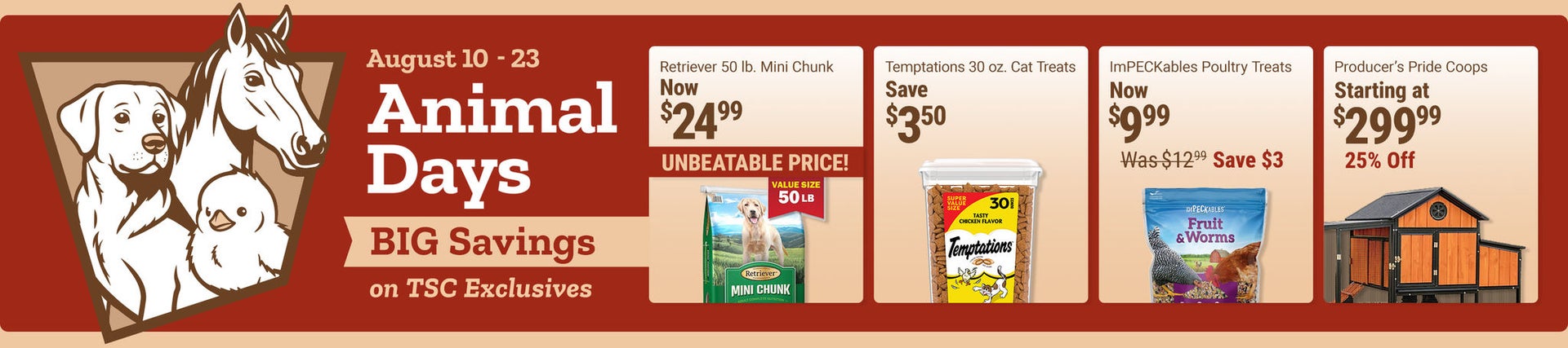 Tractor Supply Company Animal Days promotion running August 10 through August 23. Big savings on TSC exclusives. Featured deals include Retriever 50 pound Mini Chunk dog food now 24.99, Temptations 30 ounce cat treats now 13.99 save 3.50, ImPECKables poul