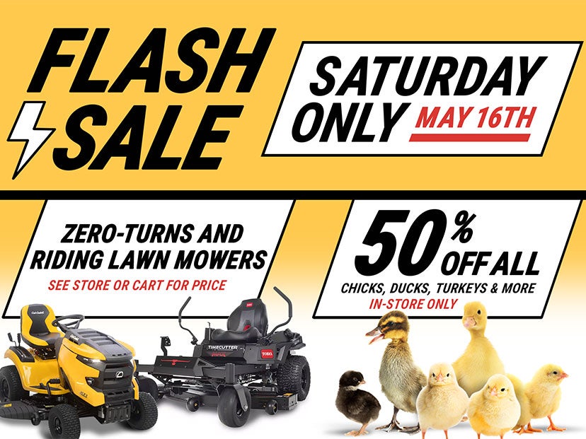 Tractor Supply Company Flash Sale promotion for Saturday only May 16th. Deals include zero turn and riding lawn mowers with pricing available in store or cart, and 50 percent off all chicks, ducks, turkeys and more in store only.