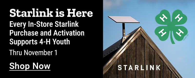 Starlink is here. Every in-store Starlink purchase and activation thru November 1, 2026 supports 4-H youth. Shop now.