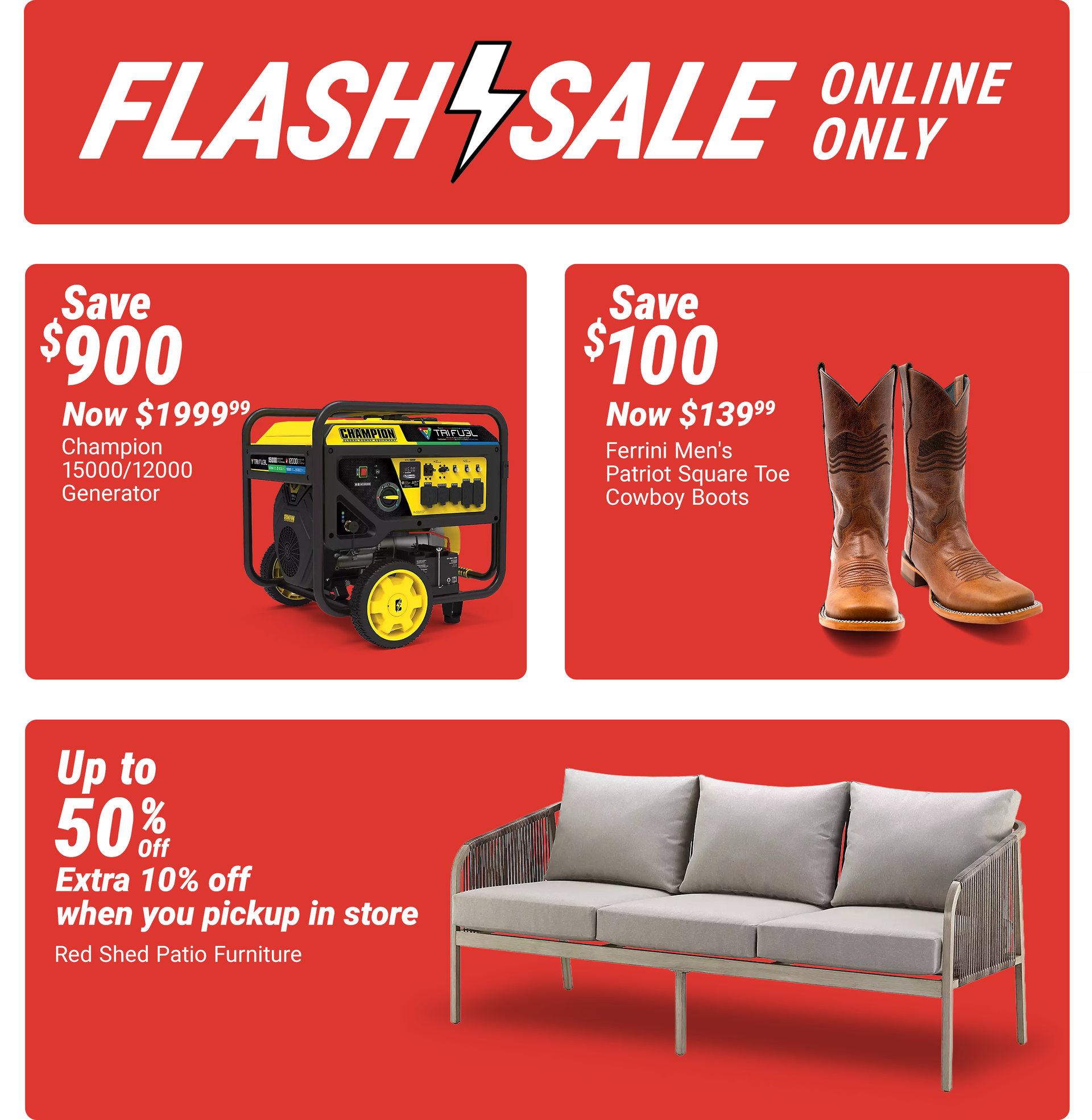Tractor Supply Company Flash Sale online only promotion. Save up to 50 percent off Red Shed patio furniture plus an extra 10 percent off when you pick up in store. Additional deals include Champion 15000/12000 generator now 1999.99 save 900 dollars and Fe