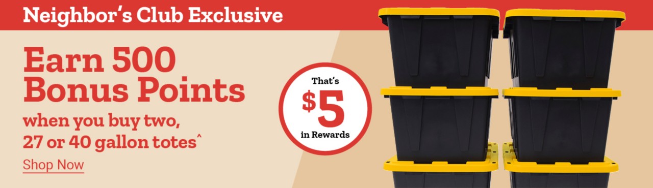 Neighbor's Club Exclusive. Earn 500 Bonus Points when you buy two, 27 or 40 gallon totes^. Shop Now. That's $5 in Rewards