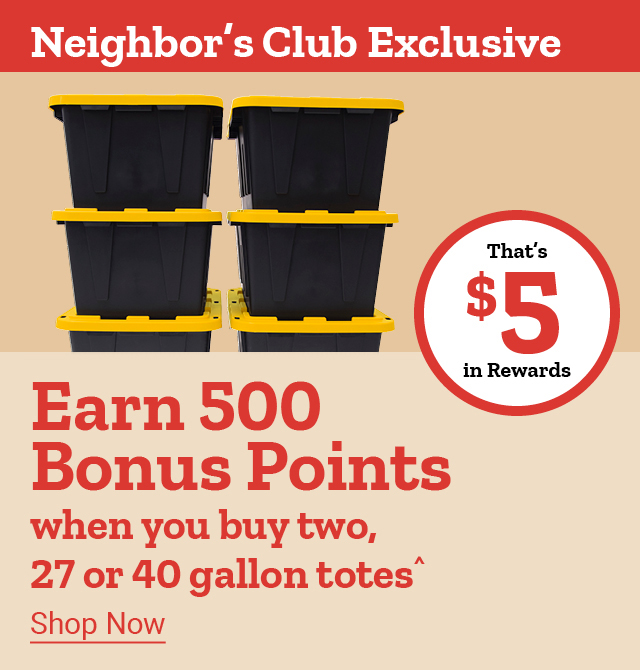 Neighbor's Club Exclusive. Earn 500 Bonus Points when you buy two, 27 or 40 gallon totes^. Shop Now. That's $5 in Rewards