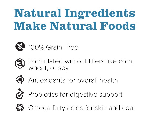 Natural Ingredients Make Natural Foods. 100% Grain-Free. Antioxidants for overall health. Formulated without fillers like corn, wheat, or soy. Probiotics for digestive support. Omega fatty acids for skin and coat.