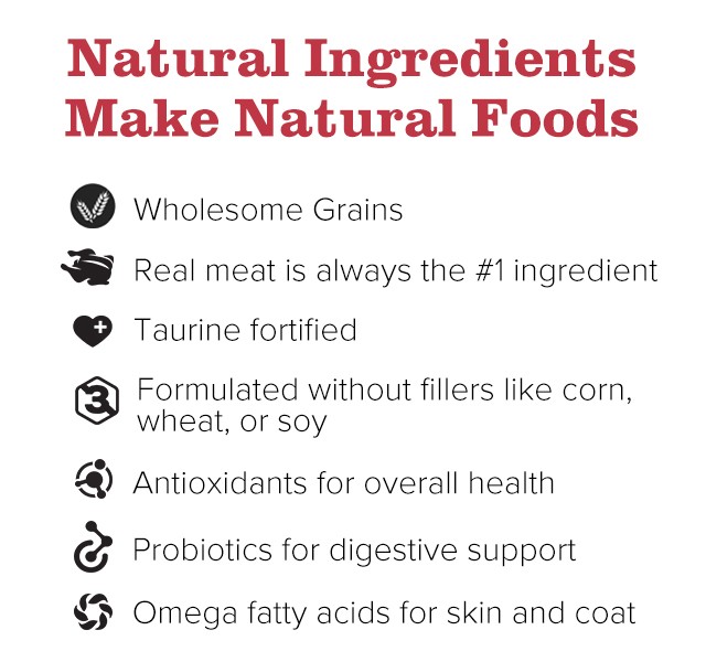 Natural Ingredients Make Natural Foods. Wholesome Grains. Real meat is always the number one ingredient. Taurine fortified. Formulated without fillers like corn, wheat, or soy. Antioxidants for overall health. Probiotics for digestive support. Omega fatty acids for skin and coat.