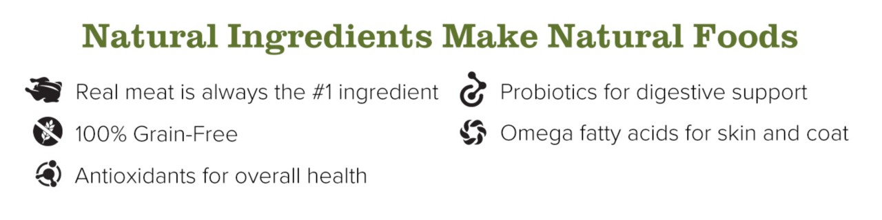 Natural Ingredients Make Natural Foods. Real meat is always the number one ingredient. 100% Grain-Free. Antioxidants for overall health. Probiotics for digestive support. Omega fatty acids for skin and coat.