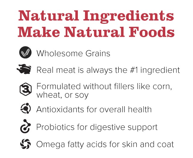 Natural Ingredients Make Natural Foods. Wholesome grains. Real meat is always the number one ingredient. Formulated without fillers like corn, wheat, or soy. Antioxidants for overall health. Probiotics for digestive support. Omega fatty acids for skin and coat.