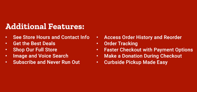 Additional Features: See Store Hours and Contact Info; Get the Best Deals; Shop Our Full Store; Image and Voice Search; Subscribe and Never Run Out; Access order History and Reorder; Order Tracking; Faster Checkout with Payment Options; Make a Donation During Checkout; Curbside Pickup Made Easy.