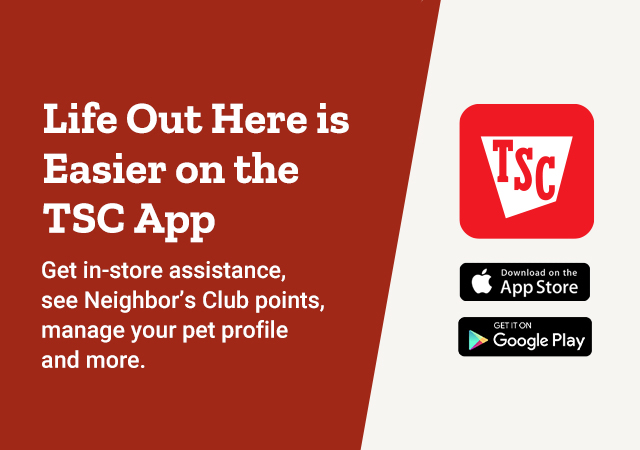 Life Out Here is Easier on the TSC App. Get in-store assistance, see Neighbor's Club points, manage your pet profile, and More.