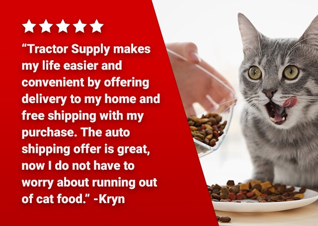 ★★★★★ "Tractor Supply makes my life easier and convenient by offering delivery to my home and free shipping with my purchase. The auto shipping offer is great, now I do not have to worry about running out of cat food." -Kryn