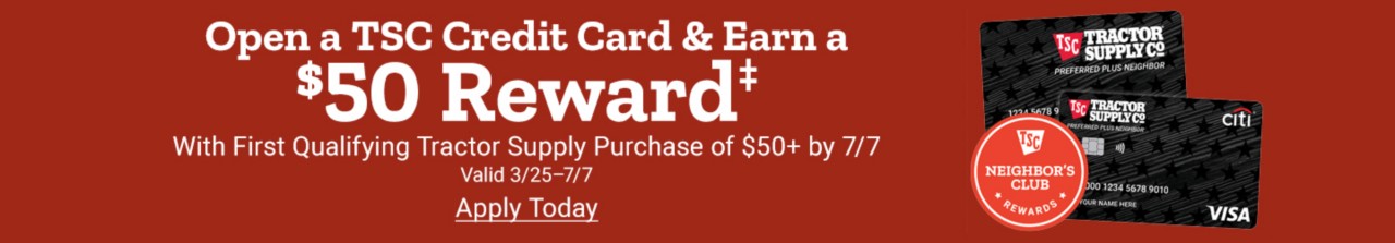 Get a TSC Credit Card & Earn a $50 Reward with first Qualifying Tractor Supply Purchase Apply Today, valid thru January 31, 2025. Earn 20 in rewards with purchase of$20 - $199.99 or Earn $50 in rewards with purchase of $200 and up