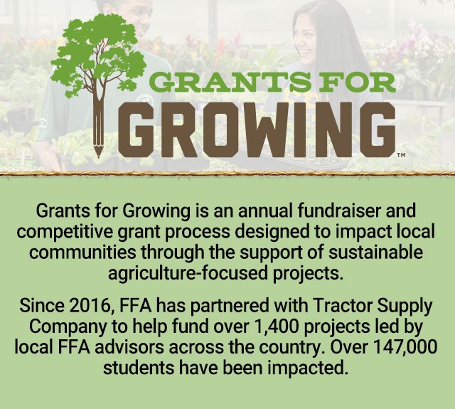 Grants for Growing is an annual fundraiser and competitive grant process designed to impact local communities through the support of sustainable agriculture-focused projects. Since 2016, FFA has partnered with Tractor Supply Company to help fund over 1,400 projects led by local FFA advisors across the country. Over 147,000 students have been impacted.