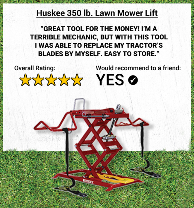 Huskee 350 lb. Lawn Mower Lift. Great tool for the money! I'm a terrible mechanic, but with this tool I was able to replace my tractor's blades by myself. Easy to store. 5-star Overall Rating. Yes, Would Recommend to a Friend.
