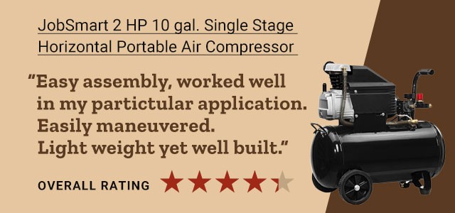 JobSmart 2 HP 10 gal. Single Stage Horizontal Portable Air Compressor. "Easy assembly, worked well in my particular application. Easily maneuvered. Light weight yet well build." Overall 4 out of 5 star rating.