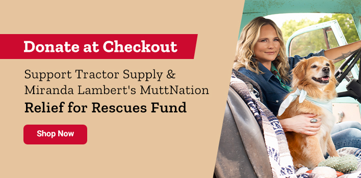 Donate at Checkout. Support Tractor Supply & Miranda Lambert's MuttNation Relief for Rescues Fund. Shop Now