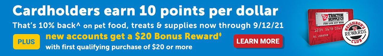 CARDHOLDERS EARN 10 POINTS PER DOLLAR, THAT'S 10% BACK^ ON ON PET FOOD, TREATS & SUPPLIES. Now through 9/12/21. Plus - NEW ACCOUNTS GET A $20 BONUS REWARD‡ With first qualifying purchase of $20 or more. Learn more.