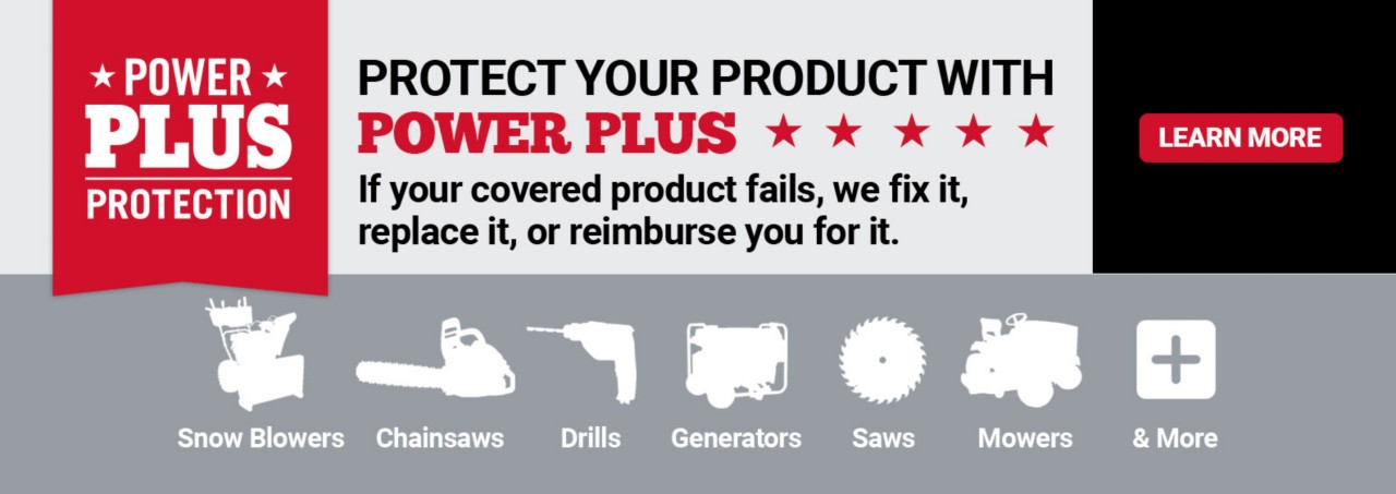 Power Plus Protection. Protect Your Product with Power Plus. If your covered product fails, we fix it, replace it, or reimburse you for it. Snow Blowers. Chainsaws. Drills. Generators. Saws. Mowers. And More. Learn More.