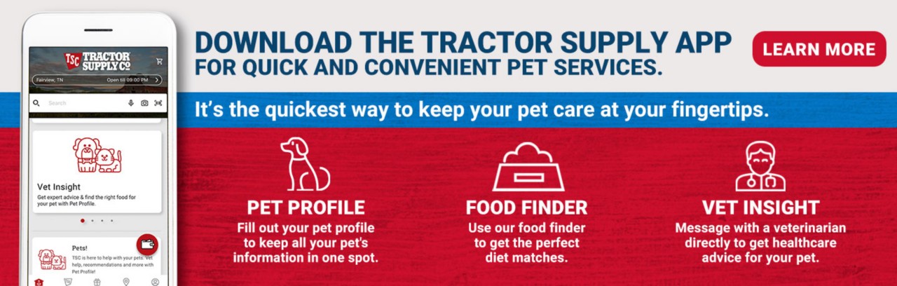 Download the Tractor Supply app for Quick and Convenient Pet Services. Learn More. It's the quickest way to keep your pet care at your fingertips. Pet Profile, Fill out your pet profile to keep all your pet's information in one spot. Food Finder, Use our food finder to get the perfect diet matches. Vet Insight, Message with a veterinarian directly to get healthcare advise for your pet.